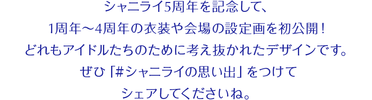 シャニライ5周年を記念して、1周年〜4周年の衣装や会場の設定画を初公開！どれもアイドルたちのために考え抜かれたデザインです。ぜひ「#シャニライの思い出」をつけてシェアしてくださいね。