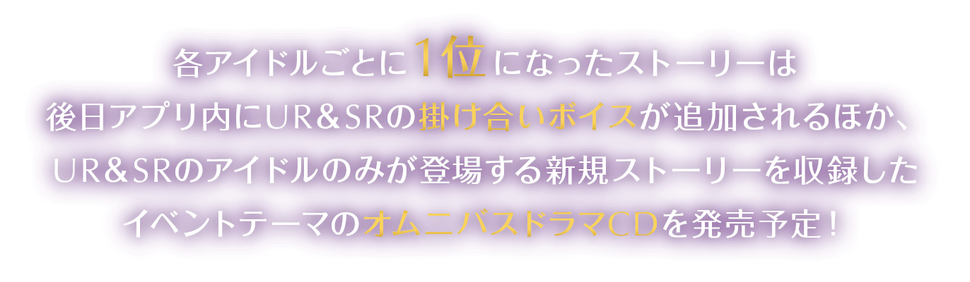 各アイドルごとに1位になったストーリーは後日アプリ内にUR＆SRの掛け合いボイスが追加されるほか、UR＆SRのアイドルのみが登場する新規ストーリーを収録したイベントテーマのオムニバスドラマCDを発売予定！