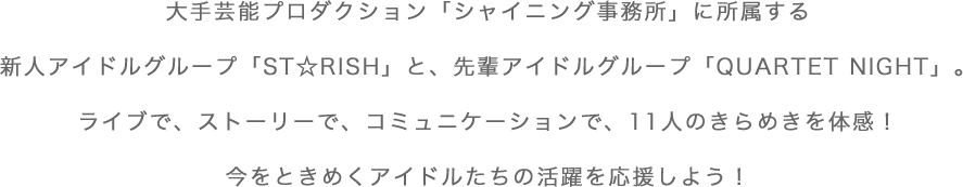 大手芸能プロダクション「シャイニング事務所」に所属する新人アイドルグループ「ST☆RISH」と、先輩アイドルグループ「QUARTET NIGHT」。ライブで、ストーリーで、コミュニケーションで、11人のきらめきを体感！今をときめくアイドルたちの活躍を応援しよう！