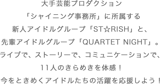 大手芸能プロダクション「シャイニング事務所」に所属する新人アイドルグループ「ST☆RISH」と、先輩アイドルグループ「QUARTET NIGHT」。ライブで、ストーリーで、コミュニケーションで、11人のきらめきを体感！今をときめくアイドルたちの活躍を応援しよう！