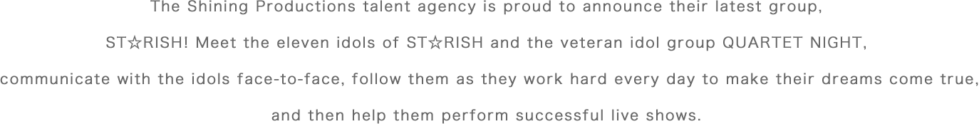 The Shining Productions talent agency is proud to announce their latest group, ST☆RISH! Meet the eleven idols of ST☆RISH and the veteran idol group QUARTET NIGHT, communicate with the idols face-to-face, follow them as they work hard every day to make their dreams come true, and then help them perform successful live shows.