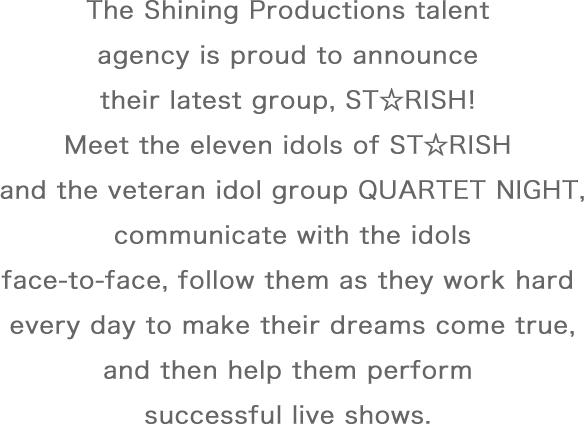 The Shining Productions talent agency is proud to announce their latest group, ST☆RISH! Meet the eleven idols of ST☆RISH and the veteran idol group QUARTET NIGHT, communicate with the idols face-to-face, follow them as they work hard every day to make their dreams come true, and then help them perform successful live shows.