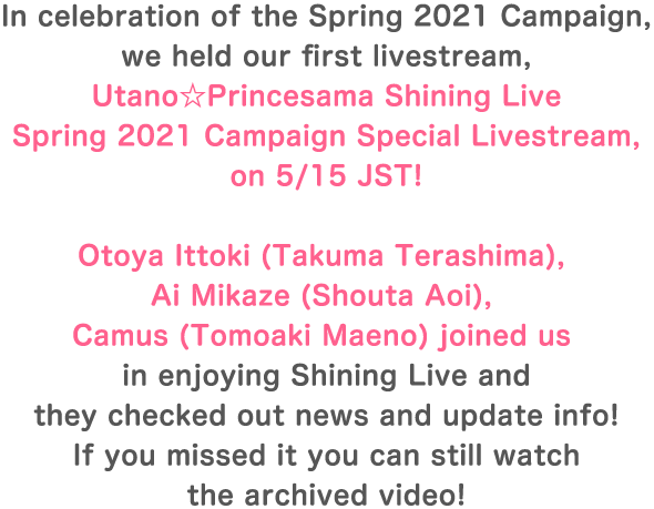 In celebration of the Spring 2021 Campaign, we held our first livestream, tano☆Princesama Shining Live Spring 2021 Campaign Special Livestream, on 5/15 JST! Otoya Ittoki (Takuma Terashima), Ai Mikaze (Shouta Aoi), Camus (Tomoaki Maeno) joined us in enjoying Shining Live and they checked out news and update info! If you missed it you can still watch the archived video!