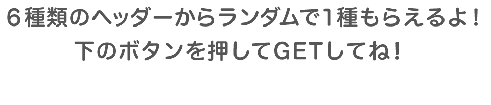 6種類のうちから何が出るかはお楽しみ♪下のボタンを押してGETしてくださいね！