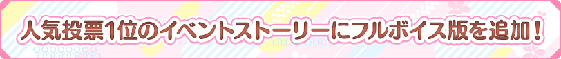 各アイドルごとに、人気投票1位を獲得した イベントストーリーをフルボイス化！