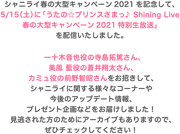 シャニライ春の大型キャンペーン2021を記念して、シャニライ初の生放送「うたの☆プリンスさまっ♪ Shining Live春の大型キャンペーン2021特別生放送」が5/15（土）に配信決定！一十木音也役の寺島拓篤さん、美風 藍役の蒼井翔太さん、カミュ役の前野智昭さんをお招きしてシャニライに関する様々なコーナーや今後のアップデート情報をお届け！