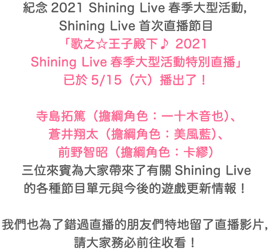 紀念2021 Shining Live春季大型活動，Shining Live首次直播節目「歌之☆王子殿下♪ 2021 Shining Live春季大型活動特別直播」已於5/15（六）播出了！寺島拓篤（擔綱角色：一十木音也）、蒼井翔太（擔綱角色：美風藍）、前野智昭（擔綱角色：卡繆）三位來賓為大家帶來了有關Shining Live的各種節目單元與今後的遊戲更新情報！我們也為了錯過直播的朋友們特地留了直播影片，請大家務必前往收看！